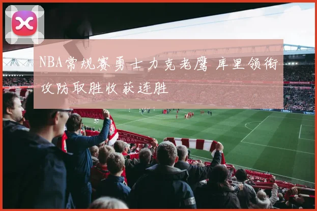 NBA常规赛勇士力克老鹰 库里领衔攻防取胜收获连胜