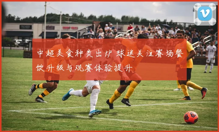 中超美食种类出炉 球迷关注赛场餐饮升级与观赛体验提升