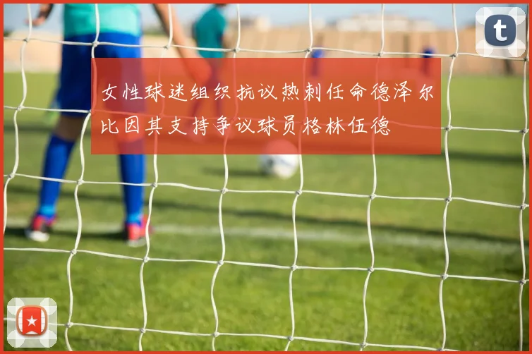女性球迷组织抗议热刺任命德泽尔比因其支持争议球员格林伍德