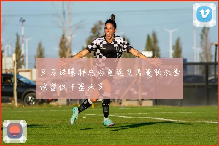 罗马诺曝胖虎或重返皇马曼联未尝试留住卡塞米罗