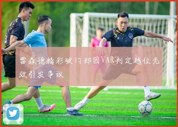雷森德精彩破门却因VAR判定越位无效引发争议