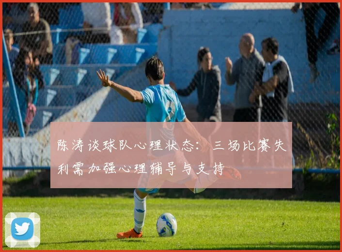 陈涛谈球队心理状态：三场比赛失利需加强心理辅导与支持