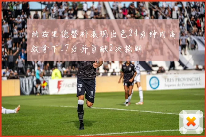 纳兹里德替补表现出色24分钟内高效拿下17分并贡献2次抢断