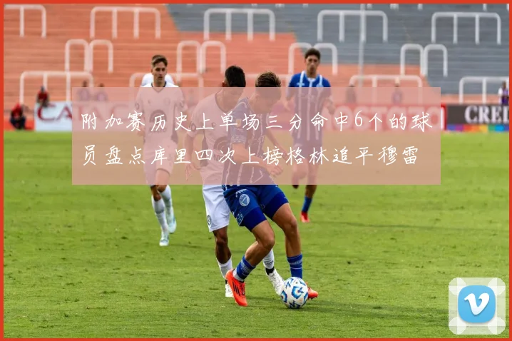 附加赛历史上单场三分命中6个的球员盘点库里四次上榜格林追平穆雷纪录
