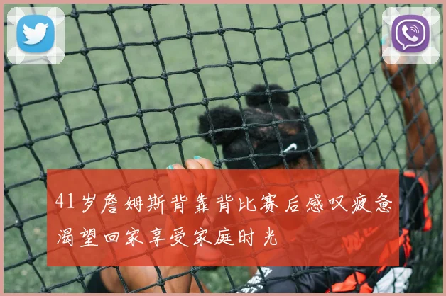 41岁詹姆斯背靠背比赛后感叹疲惫渴望回家享受家庭时光