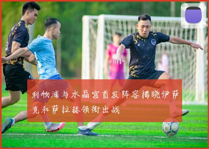 利物浦与水晶宫首发阵容揭晓伊萨克和萨拉赫领衔出战