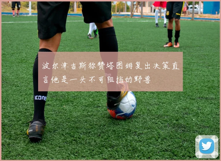 波尔津吉斯称赞塔图姆复出决策直言他是一头不可阻挡的野兽