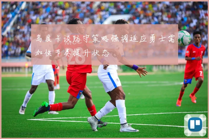 乌度卡谈防守策略强调适应勇士需加快节奏提升状态